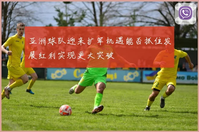 亚洲球队迎来扩军机遇能否抓住发展红利实现更大突破