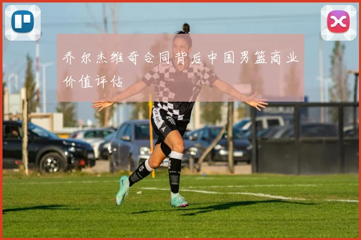 乔尔杰维奇合同背后中国男篮商业价值评估