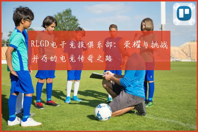 RLGD电子竞技俱乐部：荣耀与挑战并存的电竞传奇之路