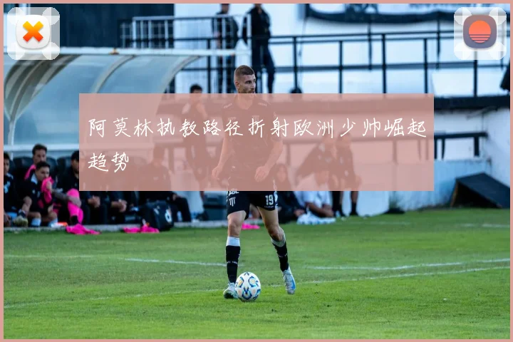 阿莫林执教路径折射欧洲少帅崛起趋势