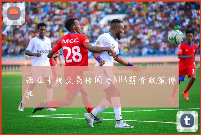 西亚卡姆交易传闻与NBA薪资政策博弈