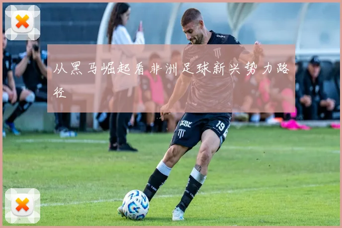 从黑马崛起看非洲足球新兴势力路径