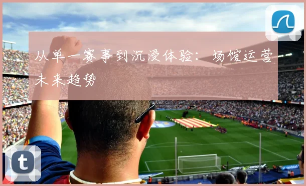 从单一赛事到沉浸体验：场馆运营未来趋势