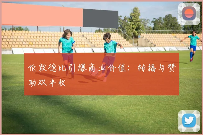 伦敦德比引爆商业价值：转播与赞助双丰收
