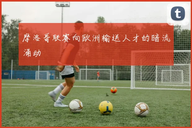 摩洛哥联赛向欧洲输送人才的暗流涌动
