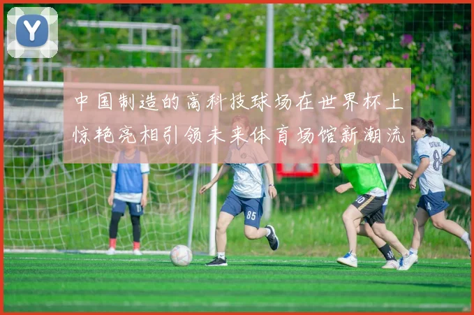 中国制造的高科技球场在世界杯上惊艳亮相引领未来体育场馆新潮流