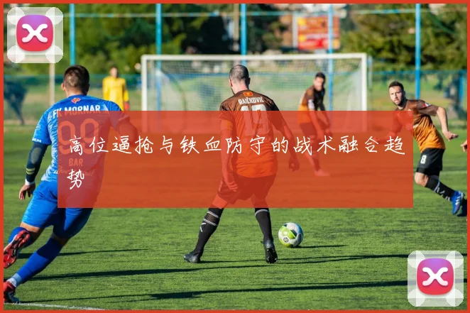高位逼抢与铁血防守的战术融合趋势